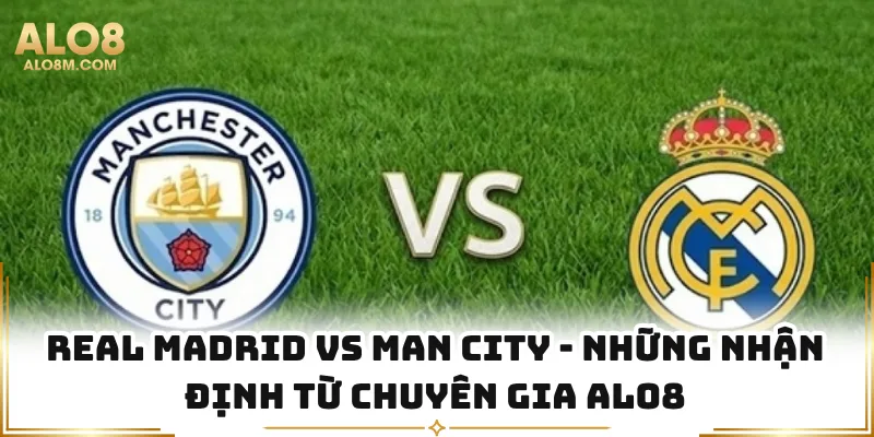 Real Madrid Vs Man City - Những Nhận Định Từ Chuyên Gia Alo8